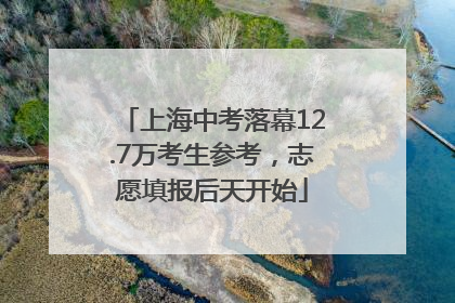 上海中考落幕12.7万考生参考，志愿填报后天开始