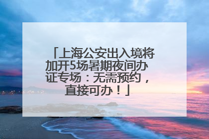 上海公安出入境将加开5场暑期夜间办证专场：无需预约，直接可办！