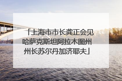 上海市市长龚正会见哈萨克斯坦阿拉木图州州长苏尔丹加济耶夫