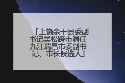 上饶余干县委副书记吴松跨市调任九江瑞昌市委副书记、市长候选人