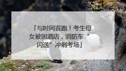 与时间赛跑！考生母女被困酒店，消防车“闪送”冲刺考场