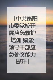 中共衡阳市委党校开展应急救护培训 赋能领导干部应急处突能力提升