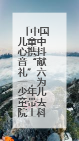 中国儿童中心携抖音“献礼”六一，为少年儿童带去院士科普直播活动