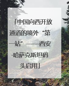 中国向西开放通道的境外“第一站”——西安·哈萨克斯坦码头启用