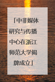 中非媒体研究与传播中心在浙江师范大学揭牌成立