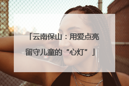 云南保山：用爱点亮留守儿童的“心灯”