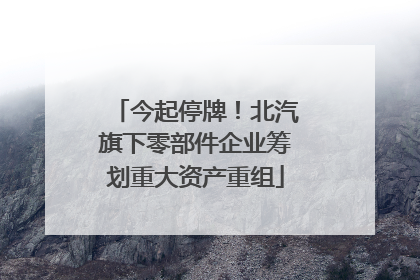 今起停牌！北汽旗下零部件企业筹划重大资产重组