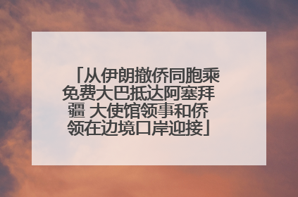 从伊朗撤侨同胞乘免费大巴抵达阿塞拜疆 大使馆领事和侨领在边境口岸迎接