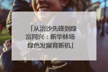 从治沙先锋到绿富同兴：新华林场绿色发展育新机