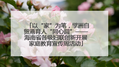 以“家”为笔，擘画自贸港育人“同心圆”——海南省各级妇联创新开展家庭教育宣传周活动