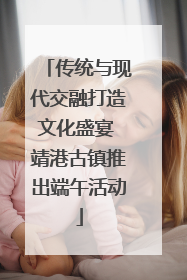 传统与现代交融打造文化盛宴 靖港古镇推出端午活动