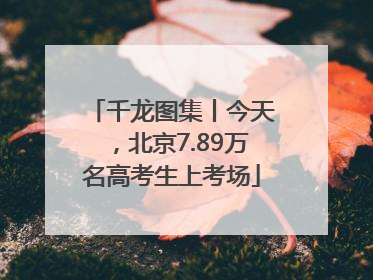 千龙图集丨今天，北京7.89万名高考生上考场