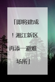 即将建成！湘江新区再添一避难场所