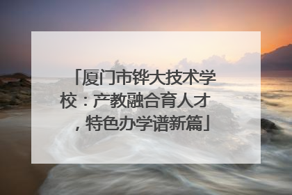 厦门市铧大技术学校：产教融合育人才，特色办学谱新篇