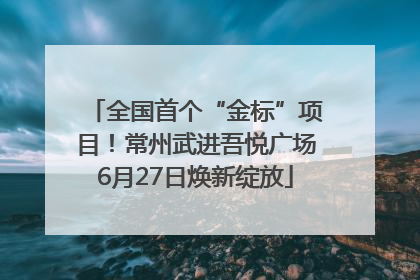 全国首个“金标”项目！常州武进吾悦广场6月27日焕新绽放