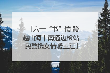 六一“书”情 跨越山海｜南通边检站民警携女情暖三江