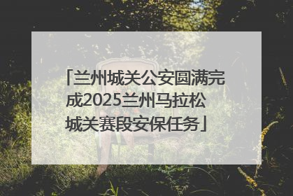 兰州城关公安圆满完成2025兰州马拉松城关赛段安保任务