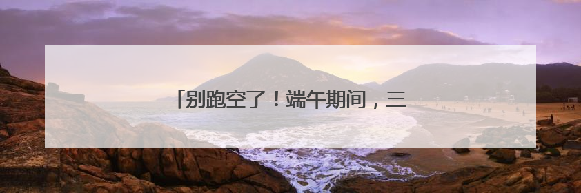 别跑空了！端午期间，三明多个场所服务时间调整