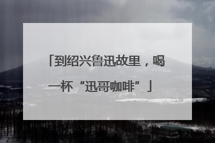 到绍兴鲁迅故里，喝一杯“迅哥咖啡”