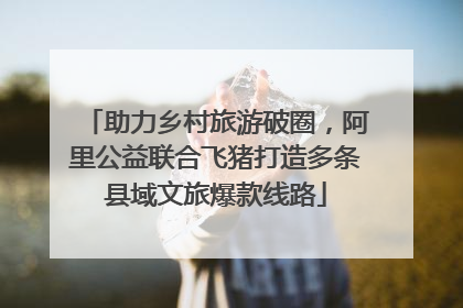助力乡村旅游破圈，阿里公益联合飞猪打造多条县域文旅爆款线路