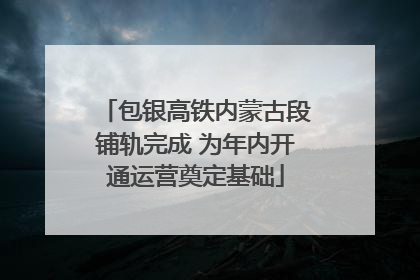 包银高铁内蒙古段铺轨完成 为年内开通运营奠定基础