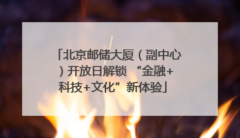 北京邮储大厦（副中心）开放日解锁 “金融+科技+文化”新体验