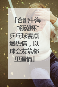 合肥中海“领潮杯”乒乓球赛点燃热情，以球会友筑邻里温情