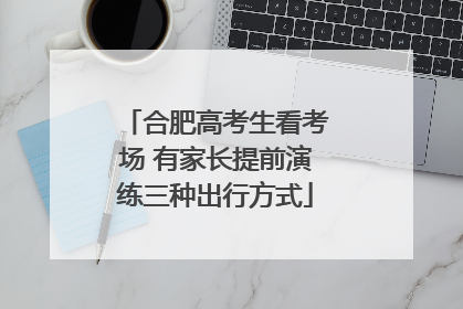 合肥高考生看考场 有家长提前演练三种出行方式