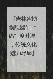 吉林省博物院端午“热”度升温，传统文化魅力尽显