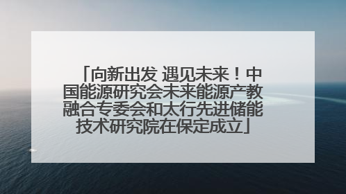 向新出发 遇见未来！中国能源研究会未来能源产教融合专委会和太行先进储能技术研究院在保定成立