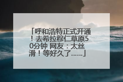 呼和浩特正式开通！去希拉穆仁草原50分钟 网友：太丝滑！等好久了……
