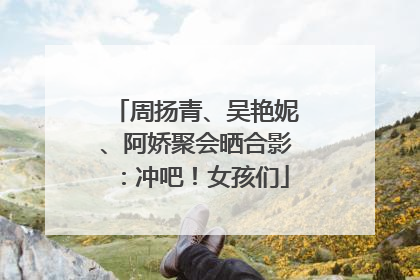 周扬青、吴艳妮、阿娇聚会晒合影：冲吧！女孩们