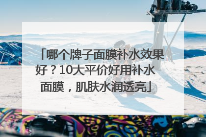 哪个牌子面膜补水效果好？10大平价好用补水面膜，肌肤水润透亮
