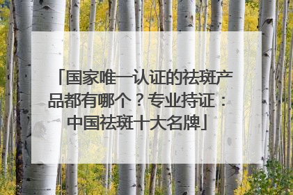 国家唯一认证的祛斑产品都有哪个？专业持证：中国祛斑十大名牌