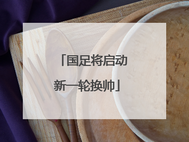 国足将启动新一轮换帅