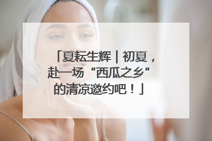 夏耘生辉｜初夏，赴一场“西瓜之乡”的清凉邀约吧！