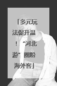 多元玩法促升温！“河北游”圈粉海外客