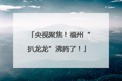 央视聚焦！福州“扒龙龙”沸腾了！