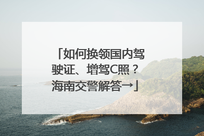 如何换领国内驾驶证、增驾C照？海南交警解答→