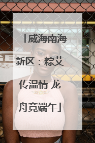 威海南海新区：粽艾传温情 龙舟竞端午