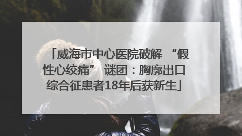 威海市中心医院破解 “假性心绞痛” 谜团：胸廓出口综合征患者18年后获新生
