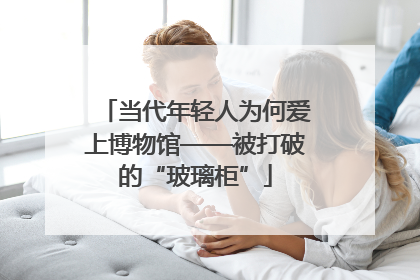当代年轻人为何爱上博物馆——被打破的“玻璃柜”