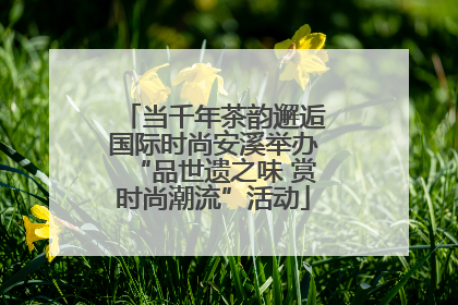 当千年茶韵邂逅国际时尚安溪举办“品世遗之味 赏时尚潮流”活动