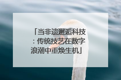 当非遗邂逅科技：传统技艺在数字浪潮中重焕生机