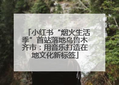 小红书“烟火生活季”首站落地乌鲁木齐市：用音乐打造在地文化新标签