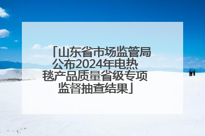 山东省市场监管局公布2024年电热毯产品质量省级专项监督抽查结果