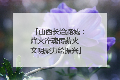 山西长治潞城：烽火淬魂传薪火 文明聚力绘振兴