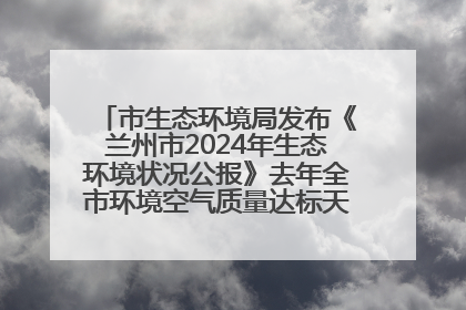 市生态环境局发布《兰州市2024年生态环境状况公报》去年全市环境空气质量达标天数301天