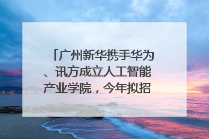 广州新华携手华为、讯方成立人工智能产业学院，今年拟招生150人