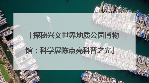 探秘兴义世界地质公园博物馆：科学展陈点亮科普之光